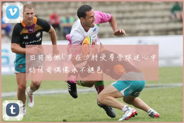 旧将感慨C罗在沙特受尊崇球迷心中的传奇偶像永不褪色