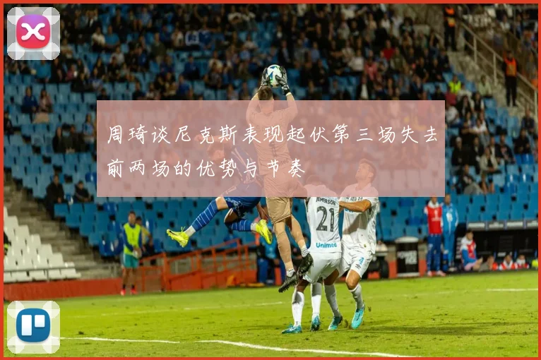周琦谈尼克斯表现起伏第三场失去前两场的优势与节奏
