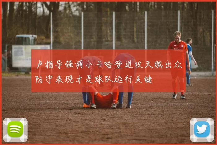 卢指导强调小卡哈登进攻天赋出众防守表现才是球队远行关键