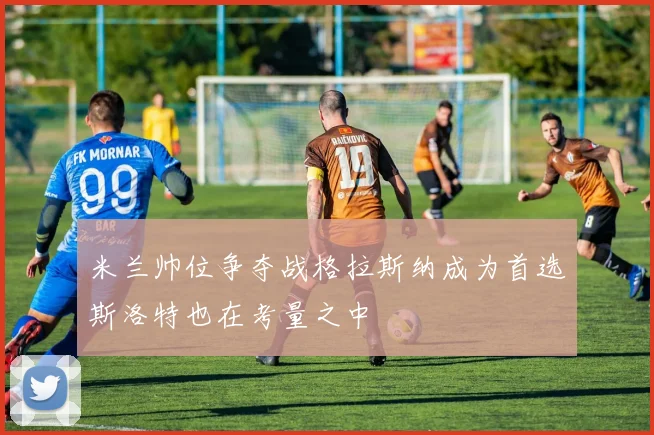 米兰帅位争夺战格拉斯纳成为首选斯洛特也在考量之中