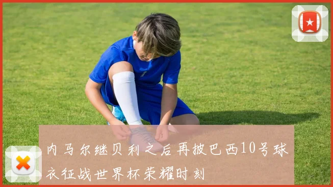 内马尔继贝利之后再披巴西10号球衣征战世界杯荣耀时刻
