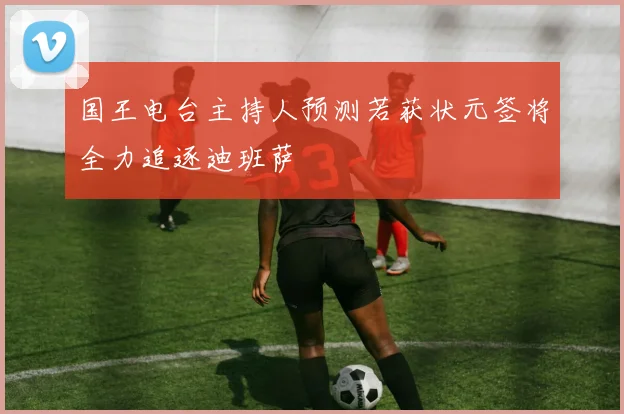 国王电台主持人预测若获状元签将全力追逐迪班萨
