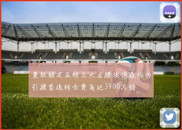 曼联锁定亚特兰大后腰埃德森作为引援首选转会费高达3900万镑
