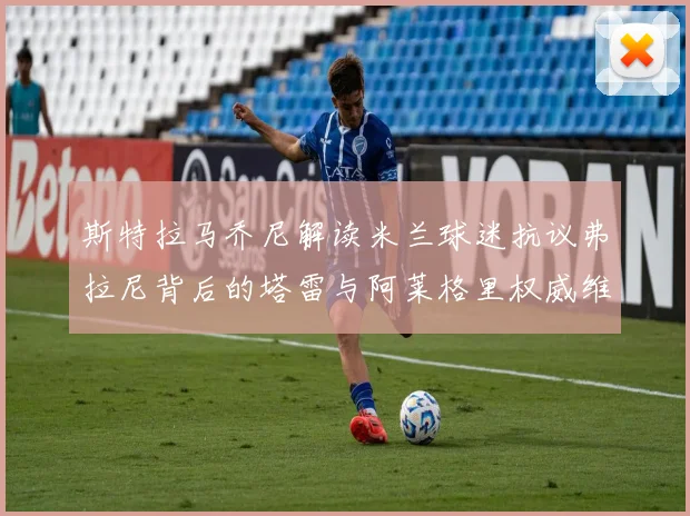 斯特拉马乔尼解读米兰球迷抗议弗拉尼背后的塔雷与阿莱格里权威维护