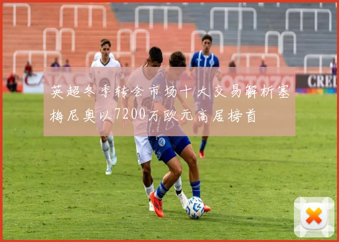 英超冬季转会市场十大交易解析塞梅尼奥以7200万欧元高居榜首