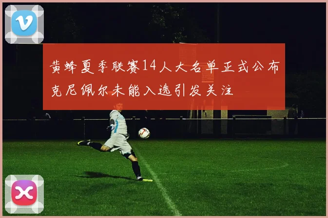 黄蜂夏季联赛14人大名单正式公布克尼佩尔未能入选引发关注