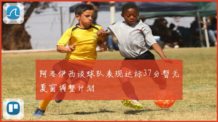 阿洛伊西谈球队表现达标37分暂无夏窗调整计划