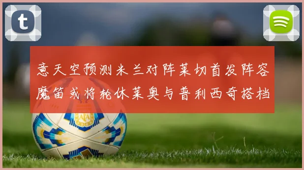 意天空预测米兰对阵莱切首发阵容魔笛或将轮休莱奥与普利西奇搭档出战