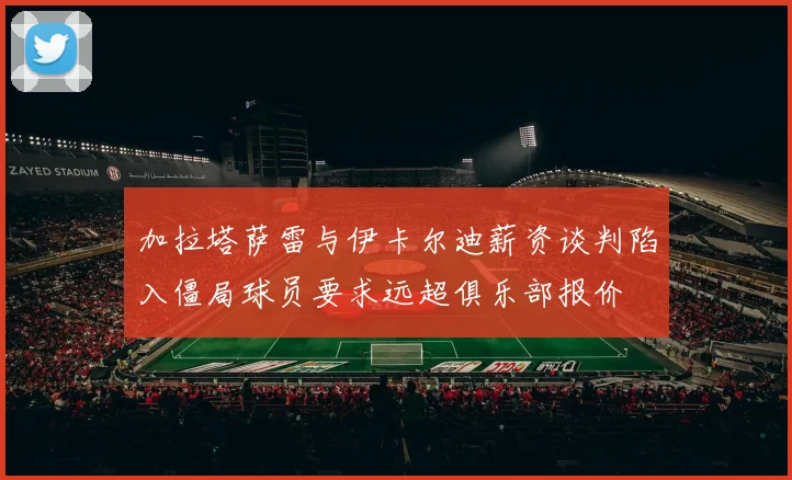加拉塔萨雷与伊卡尔迪薪资谈判陷入僵局球员要求远超俱乐部报价