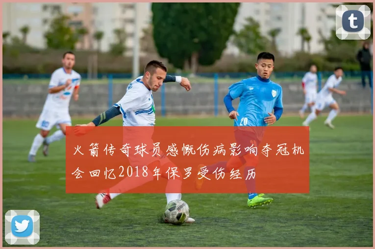 火箭传奇球员感慨伤病影响夺冠机会回忆2018年保罗受伤经历