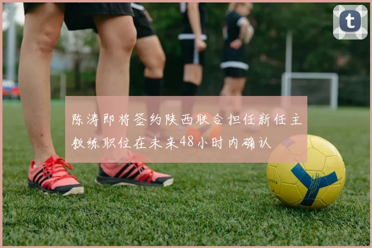 陈涛即将签约陕西联合担任新任主教练职位在未来48小时内确认
