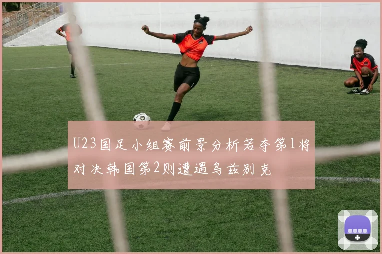 U23国足小组赛前景分析若夺第1将对决韩国第2则遭遇乌兹别克