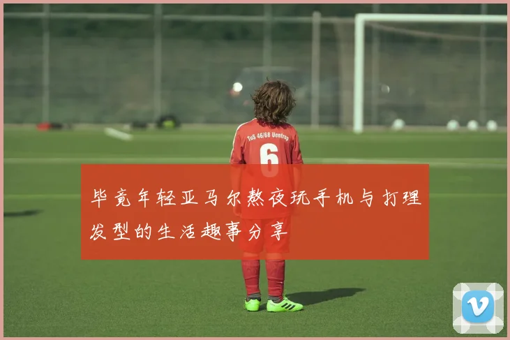 毕竟年轻亚马尔熬夜玩手机与打理发型的生活趣事分享