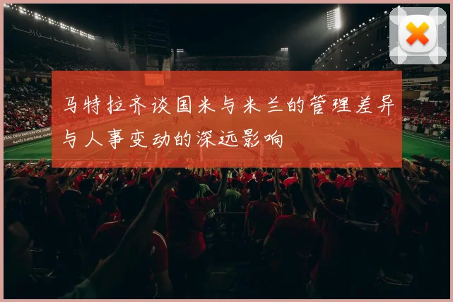 马特拉齐谈国米与米兰的管理差异与人事变动的深远影响
