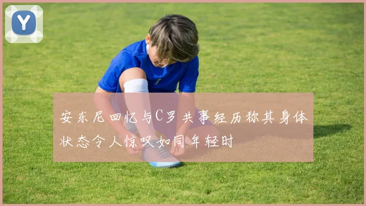 安东尼回忆与C罗共事经历称其身体状态令人惊叹如同年轻时