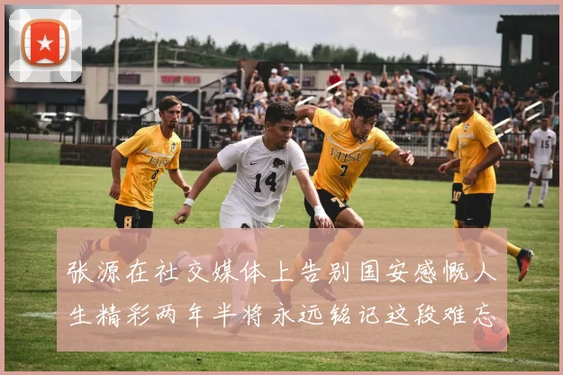 张源在社交媒体上告别国安感慨人生精彩两年半将永远铭记这段难忘故事