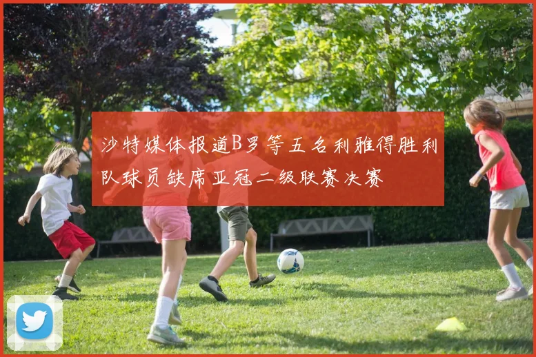 沙特媒体报道B罗等五名利雅得胜利队球员缺席亚冠二级联赛决赛