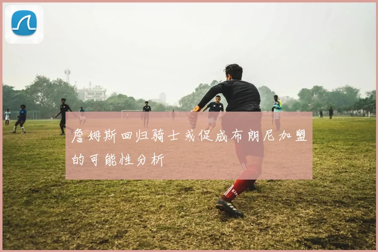 詹姆斯回归骑士或促成布朗尼加盟的可能性分析
