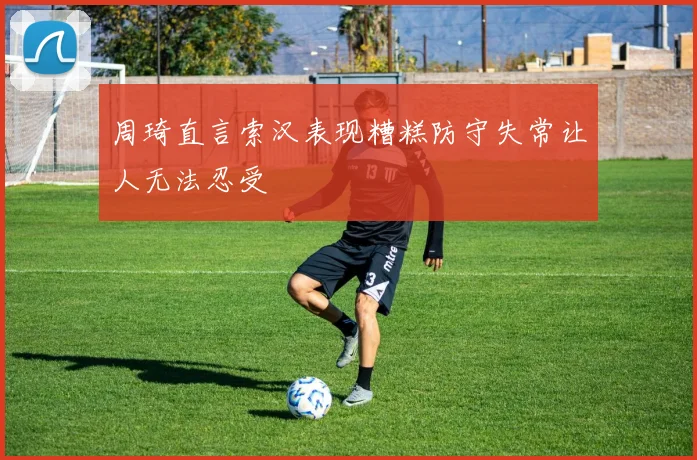 周琦直言索汉表现糟糕防守失常让人无法忍受