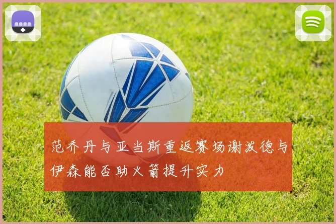 范乔丹与亚当斯重返赛场谢泼德与伊森能否助火箭提升实力