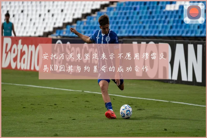 安托万沃克坚定表示不愿用穆雷交易KD因其与约基奇的成功合作