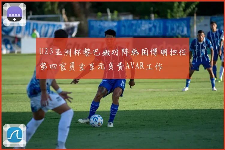 U23亚洲杯黎巴嫩对阵韩国傅明担任第四官员金京元负责AVAR工作