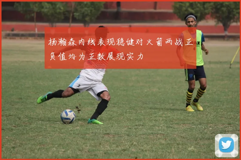 杨瀚森内线表现稳健对火箭两战正负值均为正数展现实力