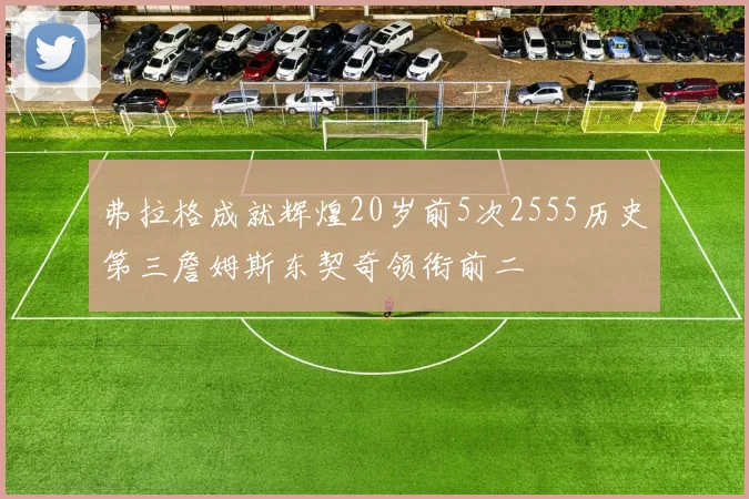 弗拉格成就辉煌20岁前5次2555历史第三詹姆斯东契奇领衔前二